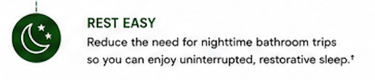 Rest easy: Reduce the need for nighttime bathroom trips so you can enjoy uninterrupted, restorative sleep.